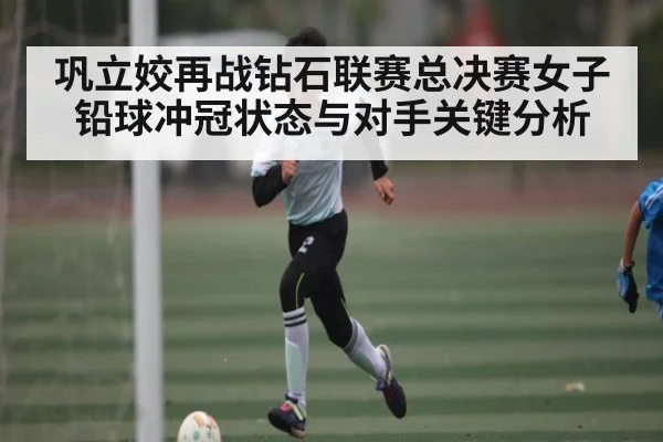 巩立姣再战钻石联赛总决赛女子铅球冲冠状态与对手关键分析 | kaiyun
