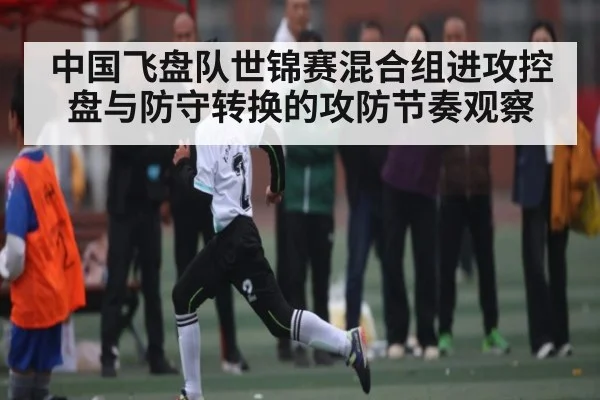 中国飞盘队世锦赛混合组进攻控盘与防守转换的攻防节奏观察 | kaiyun
