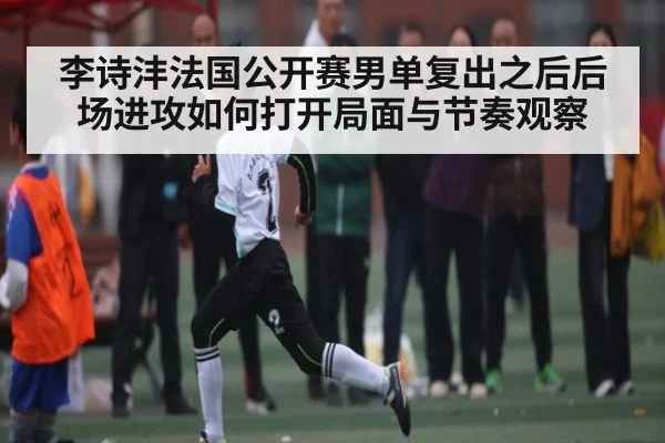 李诗沣法国公开赛男单复出之后后场进攻如何打开局面与节奏观察